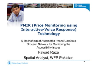 PMIR (Price Monitoring using( g g
Interactive-Voice Response)
TechnologyTechnology
A Mechanism of Automated Phone Calls to a
Grocers’ Network for Monitoring the
Accessibility Issues
Fawad RazaFawad Raza
Spatial Analyst WFP PakistanSpatial Analyst WFP PakistanSpatial Analyst, WFP PakistanSpatial Analyst, WFP Pakistan
1
 