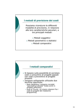 I metodi di previsione dei costi

 Possiamo ricondurre le differenti
 modalità di previsione, in relazione
 alle loro caratteristiche peculiari, a
         tre principali metodi:

        Metodi soggettivi
   Metodi parametrici o statistici
       Metodi comparativi




     I metodi comparativi

Si basano sulla possibilità di correlare
costi a consuntivo di progetti passati
con costi a preventivo di progetti
presenti
Vengono solitamente utilizzate due
tecniche specifiche:
  Near-Neighbour (vengono correlati
  “pacchetti di attività” molto simili in
  progetti differenti)
  Rule of Thumb (si creano relazioni fra i
  costi di progetti del medesimo
  programma)




                                             11
 