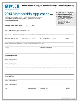 Have you previously been a member of PMI?
No Yes Year of last membership If yes, what was your previous ID#?
PREFIX (MR., MRS., MS., DR.) FIRST NAME (Maximum of 20 letters) MI LAST NAME (Maximum of 20 letters) SUFFIX
PLEASE PRINT NAME AS YOU WANT IT TO APPEAR ON YOUR MEMBERSHIP CERTIFICATE
JOB TITLE COMPANY/ORGANIZATION
BUSINESS ADDRESS
STREET ADDRESS (LINE 1)
STREET ADDRESS (LINE 1)
CITY STATE/PROVINCE ZIP/POSTAL CODE COUNTRY
HOME ADDRESS
STREET ADDRESS (LINE 1)
STREET ADDRESS (LINE 1)
CITY STATE/PROVINCE ZIP/POSTAL CODE COUNTRY
Please type or print clearly. Date ______/ ______/ 2014
Please Complete Parts 2 and 3
By joining PMI, you agree to adhere to the Project Management Institute
Code of Ethics and Professional Conduct. The Code can be viewed
by visiting www.PMI.org.
For faster processing, join PMI online using a credit card @ PMI.org
Select Your Membership Option
Individual Membership
Student Membership
(Students must provide proof of
current full time enrollment.
Please do not send separately.
Student membership
enrollments are subject to
verification.)
2014 Membership Application PART 1
 