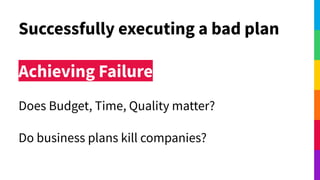 Successfully executing a bad plan
Achieving Failure
Does Budget, Time, Quality matter?
Do business plans kill companies?
 