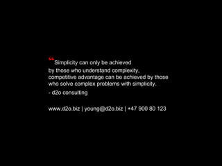 “ Simplicity can only be achieved by those who understand complexity, competitive advantage can be achieved by those who solve complex problems with simplicity. - d2o consulting www.d2o.biz | young@d2o.biz | +47 900 80 123 