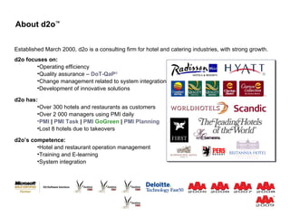 About d2o ™ d2o focuses on: Operating efficiency Quality assurance –  DoT-QaP ® Change management related to system integration Development of innovative solutions d2o has: Over 300 hotels and restaurants as customers Over 2 000 managers using PMI daily PMI  |  PMI   Task  |  PMI  GoGreen  |  PMI   Planning Lost 8 hotels due to takeovers Established March 2000, d2o is a consulting firm for hotel and catering industries, with strong growth. d2o’s competence: Hotel and restaurant operation management Training and E-learning System integration Team d2o ® 
