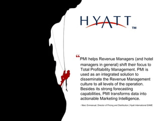 “ PMI helps Revenue Managers (and hotel managers in general) shift their focus to Total Profitability Management. PMI is used as an integrated solution to disseminate the Revenue Management culture to all levels of the operation. Besides its strong forecasting capabilities, PMI transforms data into actionable Marketing Intelligence. - Marc Emmanuel, Director of Pricing and Distribution | Hyatt International EAME   