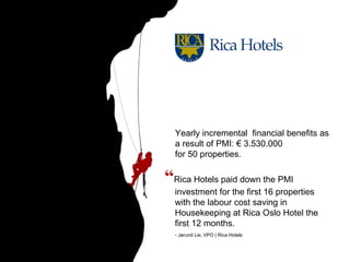“ Rica Hotels paid down the PMI investment for the first 16 properties with the labour cost saving in Housekeeping at Rica Oslo Hotel the first 12 months. - Jørund Lie, VPO | Rica Hotels Yearly incremental  financial benefits as a result of PMI: € 3.530.000  for 50 properties. 