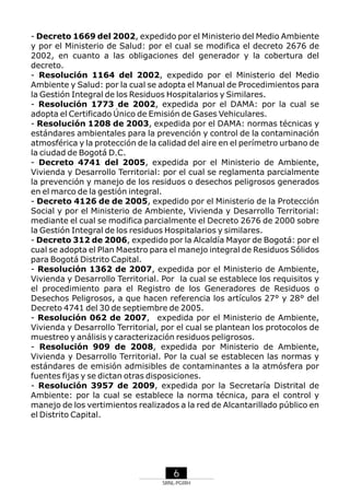 - Decreto 1669 del 2002, expedido por el Ministerio del Medio Ambiente
y por el Ministerio de Salud: por el cual se modifica el decreto 2676 de
2002, en cuanto a las obligaciones del generador y la cobertura del
decreto.
- Resolución 1164 del 2002, expedido por el Ministerio del Medio
Ambiente y Salud: por la cual se adopta el Manual de Procedimientos para
la Gestión Integral de los Residuos Hospitalarios y Similares.
- Resolución 1773 de 2002, expedida por el DAMA: por la cual se
adopta el Certificado Único de Emisión de Gases Vehiculares.
- Resolución 1208 de 2003, expedida por el DAMA: normas técnicas y
estándares ambientales para la prevención y control de la contaminación
atmosférica y la protección de la calidad del aire en el perímetro urbano de
la ciudad de Bogotá D.C.
- Decreto 4741 del 2005, expedida por el Ministerio de Ambiente,
Vivienda y Desarrollo Territorial: por el cual se reglamenta parcialmente
la prevención y manejo de los residuos o desechos peligrosos generados
en el marco de la gestión integral.
- Decreto 4126 de de 2005, expedido por el Ministerio de la Protección
Social y por el Ministerio de Ambiente, Vivienda y Desarrollo Territorial:
mediante el cual se modifica parcialmente el Decreto 2676 de 2000 sobre
la Gestión Integral de los residuos Hospitalarios y similares.
- Decreto 312 de 2006, expedido por la Alcaldía Mayor de Bogotá: por el
cual se adopta el Plan Maestro para el manejo integral de Residuos Sólidos
para Bogotá Distrito Capital.
- Resolución 1362 de 2007, expedida por el Ministerio de Ambiente,
Vivienda y Desarrollo Territorial. Por la cual se establece los requisitos y
el procedimiento para el Registro de los Generadores de Residuos o
Desechos Peligrosos, a que hacen referencia los artículos 27° y 28° del
Decreto 4741 del 30 de septiembre de 2005.
- Resolución 062 de 2007, expedida por el Ministerio de Ambiente,
Vivienda y Desarrollo Territorial, por el cual se plantean los protocolos de
muestreo y análisis y caracterización residuos peligrosos.
- Resolución 909 de 2008, expedida por Ministerio de Ambiente,
Vivienda y Desarrollo Territorial. Por la cual se establecen las normas y
estándares de emisión admisibles de contaminantes a la atmósfera por
fuentes fijas y se dictan otras disposiciones.
- Resolución 3957 de 2009, expedida por la Secretaría Distrital de
Ambiente: por la cual se establece la norma técnica, para el control y
manejo de los vertimientos realizados a la red de Alcantarillado público en
el Distrito Capital.

6
SRNL-PGIRH

 