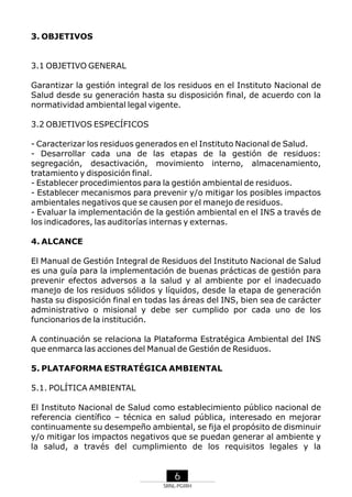 3. OBJETIVOS

3.1 OBJETIVO GENERAL
Garantizar la gestión integral de los residuos en el Instituto Nacional de
Salud desde su generación hasta su disposición final, de acuerdo con la
normatividad ambiental legal vigente.
3.2 OBJETIVOS ESPECÍFICOS
- Caracterizar los residuos generados en el Instituto Nacional de Salud.
- Desarrollar cada una de las etapas de la gestión de residuos:
segregación, desactivación, movimiento interno, almacenamiento,
tratamiento y disposición final.
- Establecer procedimientos para la gestión ambiental de residuos.
- Establecer mecanismos para prevenir y/o mitigar los posibles impactos
ambientales negativos que se causen por el manejo de residuos.
- Evaluar la implementación de la gestión ambiental en el INS a través de
los indicadores, las auditorías internas y externas.
4. ALCANCE
El Manual de Gestión Integral de Residuos del Instituto Nacional de Salud
es una guía para la implementación de buenas prácticas de gestión para
prevenir efectos adversos a la salud y al ambiente por el inadecuado
manejo de los residuos sólidos y líquidos, desde la etapa de generación
hasta su disposición final en todas las áreas del INS, bien sea de carácter
administrativo o misional y debe ser cumplido por cada uno de los
funcionarios de la institución.
A continuación se relaciona la Plataforma Estratégica Ambiental del INS
que enmarca las acciones del Manual de Gestión de Residuos.
5. PLATAFORMA ESTRATÉGICA AMBIENTAL
5.1. POLÍTICA AMBIENTAL
El Instituto Nacional de Salud como establecimiento público nacional de
referencia científico – técnica en salud pública, interesado en mejorar
continuamente su desempeño ambiental, se fija el propósito de disminuir
y/o mitigar los impactos negativos que se puedan generar al ambiente y
la salud, a través del cumplimiento de los requisitos legales y la

6
SRNL-PGIRH

 
