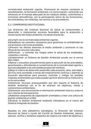normatividad ambiental vigente. Promoverá de manera constante la
sensibilización, la formación ambiental y la comunicación; centrando sus
esfuerzos en el manejo adecuado de los residuos sólidos, vertimientos y
emisiones atmosféricas, con la participación activa de los funcionarios,
los contratistas, los visitantes, los vecinos y los proveedores.
5.2. COMPROMISO INSTITUCIONAL
Los directivos del Instituto Nacional de Salud se comprometen a
desarrollar e implementar acciones favorables para la protección y
conservación del medio ambiente y la salud a través de:
a)Cumplir con la normatividad ambiental vigente.
b)Establecer los controles necesarios para garantizar la confiabilidad de
sus procesos y servicios prestados.
c)Prevenir los efectos adversos al medio ambiente y promover el uso
eficaz de los recursos naturales.
d)Minimizar y controlar los riesgos sobre la salud de los empleados,
visitantes y vecinos.
e)Implementar un Sistema de Gestión Ambiental acorde con la norma
ISO 14001.
f)Aplicar y actualizar procedimientos para la ejecución de las actividades,
garantizando y difundiendo el cumplimiento de la normatividad vigente y
que sea adaptable a las actividades propias del Instituto.
g)Bajo el criterio de desarrollo sostenible cada proyecto, obra, actividad y
servicio será concebido a través del mejoramiento continuo y además se
buscarán alternativas para prevenir, controlar y mitigar los posibles
impactos ambientales que estos puedan generar dentro de la institución o
en la comunidad.
h)Gestionar recursos presupuestales que den soporte al Sistema de
Gestión Ambiental con el fin de alcanzar los objetivos, metas y
compromisos ambientales.
i)Garantizar una comunicación e información ambiental interna y externa
con criterios de transparencia.
j)Adelantar programas de capacitación orientados a crear una cultura de
gestión ambiental en el INS.
k)Evaluar la Gestión Ambiental mediante indicadores en el marco del
Sistema Integrado de Gestión.

Basados en esta plataforma estratégica, la Dirección del Instituto
Nacional de Salud a través del Comité de Gestión Ambiental, planea,
ejecuta, verifica y establece aspectos de mejora a la matriz de objetivos y

6
SRNL-PGIRH

 