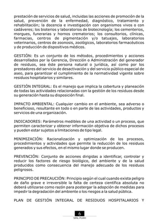prestación de servicios de salud, incluidas las acciones de promoción de la
salud, prevención de la enfermedad, diagnóstico, tratamiento y
rehabilitación; la docencia e investigación con organismos vivos o con
cadáveres; los bioterios y laboratorios de biotecnología; los cementerios,
morgues, funerarias y hornos crematorios; los consultorios, clínicas,
farmacias, centros de pigmentación y/o tatuajes, laboratorios
veterinarios, centros de zoonosis, zoológicos, laboratorios farmacéuticos
y de producción de dispositivos médicos.
GESTIÓN: Es un conjunto de los métodos, procedimientos y acciones
desarrollados por la Gerencia, Dirección o Administración del generador
de residuos, sea éste persona natural o jurídica, así como por los
prestadores del servicio de desactivación y del servicio público especial de
aseo, para garantizar el cumplimiento de la normatividad vigente sobre
residuos hospitalarios y similares.
GESTIÓN INTEGRAL: Es el manejo que implica la cobertura y planeación
de todas las actividades relacionadas con la gestión de los residuos desde
su generación hasta su disposición final.
IMPACTO AMBIENTAL: Cualquier cambio en el ambiente, sea adverso o
beneficioso, resultante en todo o en parte de las actividades, productos y
servicios de una organización.
INDICADORES: Parámetros medibles de una actividad o un proceso, que
permiten caracterizar y obtener información objetiva de dichos procesos
y pueden estar sujetos a limitaciones de tipo legal.
MINIMIZACIÓN: Racionalización y optimización de los procesos,
procedimientos y actividades que permite la reducción de los residuos
generados y sus efectos, en el mismo lugar donde se producen.
PREVENCIÓN: Conjunto de acciones dirigidas a identificar, controlar y
reducir los factores de riesgo biológico, del ambiente y de la salud
producidos como consecuencia del manejo adecuado de los residuos
peligrosos.
PRINCIPIO DE PRECAUCIÓN: Principio según el cual cuando exista peligro
de daño grave e irreversible la falta de certeza científica absoluta no
deberá utilizarse como razón para postergar la adopción de medidas para
impedir la degradación del ambiente o los riesgos a la salud pública.
PLAN DE GESTIÓN INTEGRAL DE RESIDUOS HOSPITALARIOS Y

6
SRNL-PGIRH

 