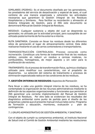 SIMILARES (PGIRHS): Es el documento diseñado por los generadores,
los prestadores del servicio de desactivación y especial de aseo, el cual
contiene de una manera organizada y coherente las actividades
necesarias que garanticen la Gestión Integral de los Residuos
Hospitalarios y Similares. Para facilitar su recordación y alineación al
Sistema Integrado de Gestión, para el INS este documento se
denominará Manual de Gestión Integral de Residuos.
RESIDUO: Cualquier sustancia u objeto del cual se desprenda su
generador, no utilizado por la actividad principal, pero susceptible de ser
utilizado posteriormente de forma externa o interna.
RUTA SANITARIA: Consiste en llevar los residuos desde los diferentes
sitios de generación al lugar de almacenamiento central. Esta debe
realizarse mediante el uso de carros contenedores o transportadores.
TERMODESTRUCCIÓN CONTROLADA: Proceso conocido como
incineración. Constituye una forma de tratamiento final de los residuos
sólidos; consiste en reducir un residuo a cenizas inodoras, no
combustibles, homogéneas, de mejor aspecto y sin valor para la
proliferación de vectores.
TRATAMIENTO: Es el proceso de transformación física, química o biológica
utilizado para modificar sus características, con el propósito de
disponerlos. La selección del sistema de tratamiento o procesos de
eliminación especializada radica en las condiciones de los residuos.
7. GESTIÓN INTERNA DE RESIDUOS: Aspectos de Planeación
Para llevar a cabo una gestión integral interna de los residuos, se ha
contemplado la organización de los recursos administrativos mediante la
definición de los aspectos organizacionales y funcionales que permiten al
INS garantizar una correcta implementación del Manual de Gestión
Integral de Residuos. Por otro lado se evidencian los resultados del
diagnóstico ambiental como punto de partida para el diseño de los
programas y planes que el presente manual incluye tales como: Programa
de formación y educación, monitoreo, evaluación y
plan de
contingencias.
7.1 GRUPO ADMINISTRATIVO DE GESTIÓN AMBIENTAL Y SANITARIA
Con el objeto de cumplir su compromiso ambiental, el Instituto Nacional
de Salud creó el Comité de Gestión Ambiental mediante las resoluciones

6
SRNL-PGIRH

 