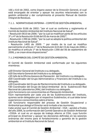 166 y 610 de 2002, como órgano asesor de la Dirección General, el cual
está encargado de orientar y apoyar los asuntos relacionados con la
gestión ambiental y dar cumplimiento al presente Manual de Gestión
Integral de Residuos.
7.1.1. NORMATIVIDAD INTERNA – COMITÉ DE GESTIÓN AMBIENTAL
- Resolución 0166 de 2002: “por el cual se conforma y reglamenta el
Comité de Gestión Ambiental del Instituto Nacional de Salud”.
- Resolución 0610 de 2006: “por la cual se modifican parte de los artículos
3° y 4° de la Resolución 0166 del 05 de marzo de 2002”.
- Resolución 1390 de 2006: “por la cual se adopta la política ambiental del
Instituto Nacional de Salud”.
- Resolución 1405 de 2009: “ por medio de la cual se modifica
parcialmente el artículo 1° de la Resolución 610 del 15 de mayo de 2006 y
se modifica el artículo 1° de la Resolución 1390 del 06 de septiembre de
2006, y se crean otras disposiciones”
7.1.2 MIEMBROS DEL COMITÉ DE GESTIÓN AMBIENTAL
El Comité de Gestión Ambiental está conformado por los siguientes
miembros:
a)El Director General del Instituto o su delegado.
b)El Secretario General del Instituto o su delegado.
c)El Jefe de la Oficina Asesora de Planeación del Instituto o su delegado.
d)El Coordinador del Grupo Administrativo y Financiero del Instituto o su
delegado.
e)El Coordinador del Grupo de Mantenimiento del Instituto o su delegado.
f)El Coordinador del Grupo de Salud Ambiental de la Subdirección Red
Nacional de Laboratorios (RNL) del Instituto o su delegado.
g)Un funcionario con conocimientos en Planeación Ambiental.
h)Un representante por cada una de las Subdirecciones del Instituto,
quienes serán delegados por el respectivo Subdirector, el cual debe tener
experiencia o conocimientos sobre el tema.
i)El funcionario responsable del proceso de Gestión Ocupacional y
Ambiental que delegó el Director será invitado a las reuniones.
Cabe anotar que el Comité de Gestión Ambiental - CGA - aprobó a finales
del año 2009, la conformación del Comité Operativo de Gestión Ambiental
–COGA- el cual es un equipo de trabajo alterno al CGA, cuya función
principal es dinamizar y apoyar las decisiones definidas en las sesiones
ordinarias del mismo para el fortalecimiento y garantía de la gestión
ambiental en el Instituto Nacional de Salud.

6
SRNL-PGIRH

 