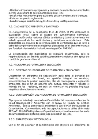 - Diseñar e impulsar los programas y acciones de capacitación orientadas
a crear una cultura de gestión ambiental en el INS.
- Diseñar los mecanismos para evaluar la gestión ambiental del Instituto.
- Elaborar su propio reglamento.
- Las demás que señalen la Ley, los Estatutos y los Reglamentos.
7.2. DIAGNÓSTICO AMBIENTAL Y SANITARIO
En cumplimiento de la Resolución 1164 de 2002, el INS desarrolló la
evaluación inicial sobre el estado del cumplimiento normativo,
caracterización de los residuos sólidos cualitativa y cuantitativamente y el
estado general de los vertimientos y emisiones atmosféricas. Este
diagnóstico es el punto de referencia para la verificación que se lleve a
cabo del cumplimiento de los objetivos planteados en el presente manual
y el fortalecimiento de los indicadores de gestión. ANEXO 2.
La actualización del diagnóstico se realizará anualmente, bajo la
responsabilidad del área de salud ocupacional y ambiental con apoyo del
comité de gestión ambiental.
7.3. PROGRAMA DE FORMACIÓN Y EDUCACIÓN
7.3.1. OBJETIVO DEL PROGRAMA DE FORMACIÓN Y EDUCACIÓN
Desarrollar un programa de capacitación para todo el personal del
Instituto Nacional de Salud, en gestión integral de residuos,
procedimientos de gestión ambiental, plan de contingencia y legislación
ambiental, con el fin de generar una cultura ambiental y facilitar el
manejo de los residuos, en aras de minimizar los posibles impactos
negativos al ambiente y a la salud.
7.3.2. COORDINACIÓN DEL PROGRAMA DE FORMACIÓN Y EDUCACIÓN
El programa está bajo la coordinación del líder del proceso de Gestión de
Salud Ocupacional y Ambiental con el apoyo del Comité de Gestión
Ambiental. Ése se armonizará anualmente con el Plan Institucional de
Capacitación. Como evidencia de las capacitaciones se utiliza el formato
REG-A01201-0006 Registro de Capacitaciones, el cual se encuentra en la
documentación del Sistema Integrado de gestión del INS.
7.3.3. ESTRATEGIAS Y METODOLOGÍA
Con el fin de alcanzar el cumplimiento del objetivo del programa de

6
SRNL-PGIRH

 