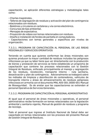 capacitación, se aplicarán diferentes estrategias y metodologías tales
como:
- Charlas magistrales.
- Talleres de segregación de residuos y activación del plan de contingencia
relacionados con residuos.
- Boletines y circulares en carteleras y vía correo electrónico.
- Concursos de tipo ambiental.
- Mensajes de expectativa.
- Proyección de videos con temas relacionados con residuos.
- Diseño e instalación de fondos de pantalla en computadores.
- Capacitaciones con temas generales y específicos por niveles de
organización.
7.3.3.1. PROGRAMA DE CAPACITACIÓN AL PERSONAL DE LAS ÁREAS
MISIONALES Y SERVICIOS OPERATIVOS
Teniendo en cuenta que quienes conforman las áreas misionales son
quienes producen la mayor cantidad de residuos incluidos los peligrosos
infecciosos ya que su labor tiene que ver directamente con la producción
de bienes y prestación de servicios se tiene establecido un programa de
capacitación que contiene los procesos relacionados con la Gestión
Integral de Residuos, enfocado principalmente al manejo y segregación
de los residuos, recolección, transporte interno - ruta sanitaria,
desactivación y plan de contingencia. Adicionalmente se trabajará sobre
los métodos de limpieza y desinfección de contenedores, vehículos de
transporte interno y áreas de almacenamiento de residuos peligrosos
infecciosos en armonía con el documento MNL A05-001.0000-001 Manual
de Bioseguridad. Es de anotar que las capacitaciones se extienden al
personal Operativo de Servicios Generales.
7.3.3.2. PROGRAMA DE CAPACITACIÓN AL PERSONAL ADMINISTRATIVO
Al igual que el personal de áreas misionales y operativas, el personal
administrativo recibe formación en temas relacionados con la legislación
ambiental y sanitaria vigente, Manual de gestión de residuos y programa
de reciclaje.
Todo el personal que ingrese al Instituto Nacional de Salud debe ser
capacitado en temas relacionados con los procesos del presente Manual
de Gestión Integral de Residuos.

6
SRNL-PGIRH

 