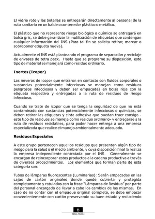 El vidrio roto y las botellas se entregarán directamente al personal de la
ruta sanitaria en un balde o contenedor plástico o metálico.
El plástico que no represente riesgo biológico o químico se entregará en
bolsa gris, se debe garantizar la inutilización de etiquetas que contengan
cualquier información del INS (Para tal fin se solicita retirar, marcar o
sobreponer etiqueta nueva).
Actualmente el INS está planteando el programa de separación y reciclaje
de envases de tetra pack. Hasta que se programe su disposición, este
tipo de material se manejará como residuo ordinario.
Inertes (Icopor)
Las neveras de icopor que entraron en contacto con fluidos corporales o
sustancias potencialmente infecciosas se manejan como residuos
peligrosos infecciosos y deben ser empacadas en bolsa roja con la
etiqueta respectiva y entregadas a la ruta de residuos de riesgo
infeccioso.
Cuando se trate de icopor que se tenga la seguridad de que no está
contaminado con sustancias potencialmente infecciosas o químicas, se
deben retirar las etiquetas y cinta adhesiva que puedan traer consigo este tipo de residuos se maneja como residuo ordinario- y entregarse a la
ruta de residuos reciclables, para poder hacer entrega a una empresa
especializada que realice el manejo ambientalmente adecuado.
Residuos Especiales
A este grupo pertenecen aquellos residuos que presentan algún tipo de
riesgo para la salud o el medio ambiente, y cuya disposición final la realiza
la empresa independiente contratada por el INS. Generalmente se
encargan de reincorporar estos productos a la cadena productiva a través
de diversos procedimientos. Los elementos que forman parte de esta
categoría son:
Tubos de lámparas fluorescentes (Luminarias): Serán empacadas en las
cajas de cartón originales donde quede cubierta y protegida
completamente y rotuladas con la frase “Lámparas de Residuo” por parte
del personal encargado de llevar a cabo los cambios de las mismas. En
caso de no contar con el empaque original completo, se debe empacar
convenientemente con cartón preservando su buen estado y reduciendo

6
SRNL-PGIRH

 