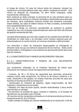 el riesgo de rotura. En caso de rotura antes de empacar, recoger los
residuos en una bolsa plástica color rojo, sellar y empacar en cartón. Si la
rotura es después de empacado, no abrir dicho empaque, sellar
nuevamente y almacenar.
Este material se debe entregar al personal de la ruta sanitaria para su
almacenamiento central en canecas rotuladas y destinadas para este tipo
de residuos, para cantidades mayores donde sea necesario acomodar
sobre estibas, las cajas se deben colocar en filas cruzadas, aumentando
así la estabilidad del arrume.
Una vez se tenga un volumen considerable se realizará la gestión
respectiva con una empresa especializada por parte del líder del proceso
de gestión ambiental del INS.
Las pilas descargadas que han sido usadas en las instalaciones del INS, se
recolectan en cada área y se entregan como residuo especial para ser
almacenados en el cuarto central, en canecas rotuladas y diferenciadas.
Los cartuchos y tóner de impresora desocupados se entregarán al
almacén cada vez que se realice la reposición de los mismos. Éstos serán
almacenados y entregados a una empresa de aprovechamiento para este
tipo de residuos.
8.1.2 CARACTERÍSTICAS Y MANEJO DE RECIPIENTES Y BOLSAS
8.1.2.1 CARACTERÍSTICAS
REUTILIZABLES

Y

MANEJO

DE

LOS

RECIPIENTES

Los recipientes utilizados en el Instituto Nacional de Salud para
almacenar los residuos, tienen las siguientes características:
- Livianos, de 20 y 53 litros de capacidad que permiten almacenar
residuos entre cada recolección. Su forma es de tronco cilíndrico o en
cubo, resistente a los golpes, sin aristas internas, provisto de asas que
facilitan el manejo durante la recolección.
- Construidos en material de plástico, rígido impermeable, de fácil
limpieza y resistentes a la corrosión.
- Dotados con tapa de buen ajuste, bordes redondeados y boca ancha
para facilitar su vaciado.
- No permiten la entrada de agua, insectos o roedores, ni el escape de
líquidos por sus paredes o por el fondo.
-El volumen de los recipientes utilizados en el almacenamiento primario o
temporal es de 20, 42 y 53 litros.
- Están ceñidos al Código de Colores establecido en la resolución 1164 de

6
SRNL-PGIRH

 