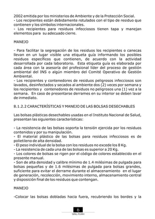 2002 emitida por los ministerios de Ambiente y de la Protección Social.
- Los recipientes están debidamente rotulados con el tipo de residuo que
contienen y los símbolos internacionales.
- Los recipientes para residuos infecciosos tienen tapa y manejan
elementos para su adecuado cierre.
MANEJO
- Para facilitar la segregación de los residuos los recipientes o canecas
llevan en un lugar visible una etiqueta guía informando los posibles
residuos específicos que contienen, de acuerdo con la actividad
desarrollada por cada laboratorio. Esta etiqueta guía es elaborada por
cada área con la asesoría del profesional líder del proceso de gestión
ambiental del INS o algún miembro del Comité Operativo de Gestión
Ambiental.
- Los recipientes y contenedores de residuos peligrosos infecciosos son
lavados, desinfectados y secados al ambiente dos (2) veces por semana y
los recipientes y contenedores de residuos no peligrosos una (1) vez a la
semana. En caso de presentarse derrames en su interior se deben lavar
de inmediato.
8.1.2.2 CARACTERÍSTICAS Y MANEJO DE LAS BOLSAS DESECHABLES
Las bolsas plásticas desechables usadas en el Instituto Nacional de Salud,
presentan las siguientes características:
- La resistencia de las bolsas soporta la tensión ejercida por los residuos
contenidos y por su manipulación.
- El material plástico de las bolsas para residuos infecciosos es de
polietileno de alta densidad.
- El peso individual de la bolsa con los residuos no excede los 8 Kg.
- La resistencia de cada una de las bolsas es superior a 20 Kg.
- Los colores de bolsas se rigen por el código de colores establecido en el
presente manual.
- Son de alta densidad y calibre mínimo de 1.4 milésimas de pulgada para
bolsas pequeñas y de 1.6 milésimas de pulgada para bolsas grandes,
suficiente para evitar el derrame durante el almacenamiento en el lugar
de generación, recolección, movimiento interno, almacenamiento central
y disposición final de los residuos que contengan.
MANEJO
-Colocar las bolsas dobladas hacia fuera, recubriendo los bordes y la

6
SRNL-PGIRH

 