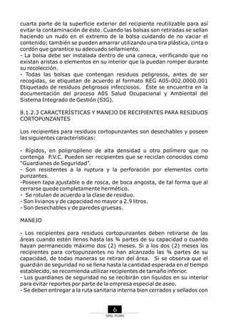 cuarta parte de la superficie exterior del recipiente reutilizable para así
evitar la contaminación de éste. Cuando las bolsas son retiradas se sellan
haciendo un nudo en el extremo de la bolsa cuidando de no vaciar el
contenido; también se pueden amarrar utilizando una tira plástica, cinta o
cordón que garantice su adecuado sellamiento.
- La bolsa debe ser instalada dentro de una caneca, verificando que no
existan aristas o elementos en su interior que la puedan romper durante
su recolección.
- Todas las bolsas que contengan residuos peligrosos, antes de ser
recogidas, se etiquetan de acuerdo al formato REG A05-002.0000.001
Etiquetado de residuos peligrosos infecciosos. Éste se encuentra en la
documentación del proceso A05 Salud Ocupacional y Ambiental del
Sistema Integrado de Gestión (SIG).
8.1.2.3 CARACTERÍSTICAS Y MANEJO DE RECIPIENTES PARA RESIDUOS
CORTOPUNZANTES
Los recipientes para residuos cortopunzantes son desechables y poseen
las siguientes características:
- Rígidos, en polipropileno de alta densidad u otro polímero que no
contenga P.V.C. Pueden ser recipientes que se reciclan conocidos como
“Guardianes de Seguridad”.
- Son resistentes a la ruptura y la perforación por elementos corto
punzantes.
-Poseen tapa ajustable o de rosca, de boca angosta, de tal forma que al
cerrarse quede completamente hermético.
- Se rotulan de acuerdo a la clase de residuo.
- Son livianos y de capacidad no mayor a 2.9 litros.
- Son desechables y de paredes gruesas.
MANEJO
- Los recipientes para residuos cortopunzantes deben retirarse de las
áreas cuando estén llenos hasta las ¾ partes de su capacidad o cuando
hayan permanecido máximo dos (2) meses. Si a los dos (2) meses los
recipientes para cortopunzantes no han alcanzado las ¾ partes de su
capacidad, de todas maneras se retiran del área. Si se observa que el
guardián de seguridad no se llena hasta la cantidad esperada en el tiempo
establecido, se recomienda utilizar recipientes de tamaño inferior.
- Los guardianes de seguridad no se recibirán con líquidos en su interior
para evitar reportes por parte de la empresa especial de aseo.
- Se deben entregar a la ruta sanitaria interna bien cerrados y sellados con

6
SRNL-PGIRH

 