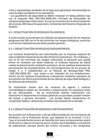 cinta o esparadrapo alrededor de la tapa para garantizar hermeticidad en
caso de algún accidente en su transporte.
- Los guardianes de seguridad se deben empacar en bolsa plástica roja
con la etiqueta REG A05-002.0000.001 Formato de Etiquetado de
residuos peligrosos infecciosos, el cual se encuentra en la documentación
del proceso A05 Salud Ocupacional y Ambiental del Sistema Integrado de
Gestión.
8.2. DESACTIVACIÓN DE RESIDUOS PELIGROSOS
A continuación se presentan los métodos de desactivación de los residuos
peligrosos del INS con el fin de minimizar los riesgos biológicos, químicos
o emisiones radioactivas que éstos puedan generar.
8.2.1 DESACTIVACIÓN DE RESIDUOS BIOSANITARIOS
Los residuos biosanitarios son esterilizados por la empresa especial de
aseo mediante mecanismos de alta eficiencia (autoclave). Sin embargo, y
con el fin de minimizar los riesgos infecciosos al personal que pueda
entrar en contacto con dicho material, el Instituto Nacional de Salud
realiza la desactivación mediante autoclave, de los residuos biosanitarios
provenientes de procedimientos con microorganismos de los grupos de
riesgo 2 y 3 establecidos en el Manual de Bioseguridad MNL
–A05.002.0000.001 que vayan a ser retirados de sus instalaciones.
Dentro de los residuos biosanitarios a desactivar mediante autoclave se
encuentran los filtros provenientes de las cabinas de seguridad biológica y
de cámaras de extracción.
Es importante anotar que los residuos de agares y cultivos
microbiológicos deben ser sometidos a desactivación en autoclave antes
de ser descartados.
No se recomienda realizar inactivación con
hipoclorito ni disponerlos en bolsas plásticas ya que éstos pueden romper
las bolsas y generar derrames. Las puntas deben recolectarse en
recipientes rígidos y dispuestos en bolsa roja después de su llenado.

8.2.2 DESACTIVACIÓN DE RESIDUOS CORTOPUNZANTES
De acuerdo con la Resolución 1164 de 2002 emitida por los ministerios de
Ambiente y de la Protección Social. que estipula en su numeral 7.2.4.2
“que el procedimiento previo de desinfección para cortopunzantes podrá
no llevarse a cabo en el caso de que el residuo sea trasladado a una planta
de tratamiento ubicada dentro del mismo municipio y los recipientes

6
SRNL-PGIRH

 