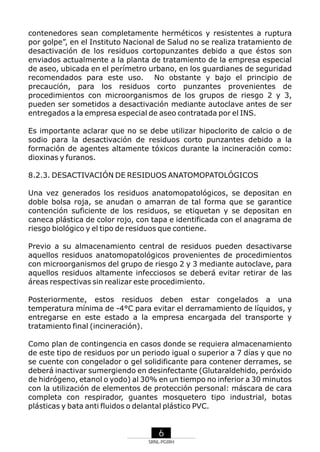 contenedores sean completamente herméticos y resistentes a ruptura
por golpe”, en el Instituto Nacional de Salud no se realiza tratamiento de
desactivación de los residuos cortopunzantes debido a que éstos son
enviados actualmente a la planta de tratamiento de la empresa especial
de aseo, ubicada en el perímetro urbano, en los guardianes de seguridad
recomendados para este uso. No obstante y bajo el principio de
precaución, para los residuos corto punzantes provenientes de
procedimientos con microorganismos de los grupos de riesgo 2 y 3,
pueden ser sometidos a desactivación mediante autoclave antes de ser
entregados a la empresa especial de aseo contratada por el INS.
Es importante aclarar que no se debe utilizar hipoclorito de calcio o de
sodio para la desactivación de residuos corto punzantes debido a la
formación de agentes altamente tóxicos durante la incineración como:
dioxinas y furanos.
8.2.3. DESACTIVACIÓN DE RESIDUOS ANATOMOPATOLÓGICOS
Una vez generados los residuos anatomopatológicos, se depositan en
doble bolsa roja, se anudan o amarran de tal forma que se garantice
contención suficiente de los residuos, se etiquetan y se depositan en
caneca plástica de color rojo, con tapa e identificada con el anagrama de
riesgo biológico y el tipo de residuos que contiene.
Previo a su almacenamiento central de residuos pueden desactivarse
aquellos residuos anatomopatológicos provenientes de procedimientos
con microorganismos del grupo de riesgo 2 y 3 mediante autoclave, para
aquellos residuos altamente infecciosos se deberá evitar retirar de las
áreas respectivas sin realizar este procedimiento.
Posteriormente, estos residuos deben estar congelados a una
temperatura mínima de -4°C para evitar el derramamiento de líquidos, y
entregarse en este estado a la empresa encargada del transporte y
tratamiento final (incineración).
Como plan de contingencia en casos donde se requiera almacenamiento
de este tipo de residuos por un periodo igual o superior a 7 días y que no
se cuente con congelador o gel solidificante para contener derrames, se
deberá inactivar sumergiendo en desinfectante (Glutaraldehido, peróxido
de hidrógeno, etanol o yodo) al 30% en un tiempo no inferior a 30 minutos
con la utilización de elementos de protección personal: máscara de cara
completa con respirador, guantes mosquetero tipo industrial, botas
plásticas y bata anti fluidos o delantal plástico PVC.

6
SRNL-PGIRH

 