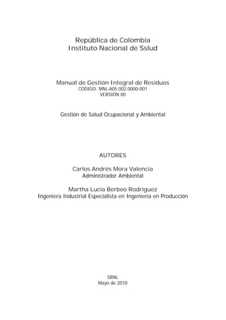 República de Colombia
Instituto Nacional de Sslud

Manual de Gestión Integral de Residuos
CODIGO: MNL-A05.002.0000-001
VERSIÓN 00

Gestión de Salud Ocupacional y Ambiental

AUTORES
Carlos Andrés Mora Valencia
Administrador Ambiental
Martha Lucía Berbeo Rodríguez
Ingeniera Industrial Especialista en Ingeniería en Producción

SRNL
Mayo de 2010

 