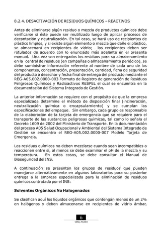 8.2.4. DESACTIVACIÓN DE RESIDUOS QUÍMICOS – REACTIVOS
Antes de eliminarse algún residuo o mezcla de productos químicos debe
verificarse si éste puede ser reutilizado luego de aplicar procesos de
decantación y neutralización. En tal caso, se hará uso de recipientes de
plástico limpios, y si existe algún elemento o mezcla que dañe el plástico,
se almacenará en recipientes de vidrio; los recipientes deben ser
rotulados de acuerdo con lo enunciado más adelante en el presente
manual. Una vez son entregados los residuos para su almacenamiento
en la central de residuos (en campañas o almacenamiento periódico), se
debe suministrar información referente al nombre de cada uno de los
componentes, concentración, presentación, cantidad, ficha de seguridad
del producto a desechar y fecha final de entrega del producto mediante el
REG-A05.002.0000-003 Formato de Registro de generación de Residuos
Peligrosos Químicos y Radioactivos RESPEL el cual se encuentra en la
documentación del Sistema Integrado de Gestión.
La anterior información se requiere con el propósito de que la empresa
especializada determine el método de disposición final (incineración,
neutralización química o encapsulamiento) y se cumplan las
especificaciones del empaque. Sin embargo, cada grupo es responsable
de la elaboración de la tarjeta de emergencia que se requiere para el
transporte de las sustancias peligrosas químicas, tal como lo señala el
Decreto 1609 de 2002 del Ministerio de Transporte. En la documentación
del proceso A05 Salud Ocupacional y Ambiental del Sistema Integrado de
Gestión se encuentra el REG-A05.002.0000-007 Modelo Tarjeta de
Emergencia.
Los residuos químicos no deben mezclarse cuando sean incompatibles o
reaccionen entre sí, al menos se debe examinar el pH de la mezcla y su
temperatura.
En estos casos, se debe consultar el Manual de
Bioseguridad del INS.
A continuación se presentan los grupos de residuos que pueden
manejarse alternativamente en algunos laboratorios para su posterior
entrega a la empresa especializada para la eliminación de residuos
químicos contratada por el INS:
Solventes Orgánicos No Halogenados
Se clasifican aquí los líquidos orgánicos que contengan menos de un 2%
en halógenos y deben almacenarse en recipientes de vidrio ámbar,

6
SRNL-PGIRH

 