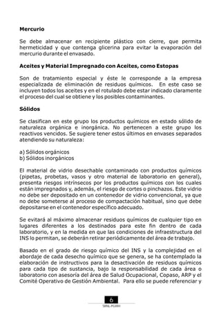 Mercurio
Se debe almacenar en recipiente plástico con cierre, que permita
hermeticidad y que contenga glicerina para evitar la evaporación del
mercurio durante el envasado.
Aceites y Material Impregnado con Aceites, como Estopas
Son de tratamiento especial y éste le corresponde a la empresa
especializada de eliminación de residuos químicos. En este caso se
incluyen todos los aceites y en el rotulado debe estar indicado claramente
el proceso del cual se obtiene y los posibles contaminantes.
Sólidos
Se clasifican en este grupo los productos químicos en estado sólido de
naturaleza orgánica e inorgánica. No pertenecen a este grupo los
reactivos vencidos. Se sugiere tener estos últimos en envases separados
atendiendo su naturaleza:
a) Sólidos orgánicos
b) Sólidos inorgánicos
El material de vidrio desechable contaminado con productos químicos
(pipetas, probetas, vasos y otro material de laboratorio en general),
presenta riesgos intrínsecos por los productos químicos con los cuales
están impregnados y, además, el riesgo de cortes o pinchazos. Este vidrio
no debe ser depositado en un contenedor de vidrio convencional, ya que
no debe someterse al proceso de compactación habitual, sino que debe
depositarse en el contenedor específico adecuado.
Se evitará al máximo almacenar residuos químicos de cualquier tipo en
lugares diferentes a los destinados para este fin dentro de cada
laboratorio, y en la medida en que las condiciones de infraestructura del
INS lo permitan, se deberán retirar periódicamente del área de trabajo.
Basado en el grado de riesgo químico del INS y la complejidad en el
abordaje de cada desecho químico que se genera, se ha contemplado la
elaboración de instructivos para la desactivación de residuos químicos
para cada tipo de sustancia, bajo la responsabilidad de cada área o
laboratorio con asesoría del área de Salud Ocupacional, Copaso, ARP y el
Comité Operativo de Gestión Ambiental. Para ello se puede referenciar y

6
SRNL-PGIRH

 