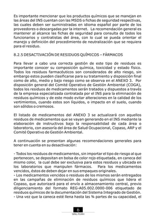Es importante mencionar que los productos químicos que se manejan en
las áreas del INS cuentan con las MSDS o fichas de seguridad respectivas,
las cuales deben ser suministradas en idioma español por parte de los
proveedores o descargadas por la internet. La recomendación general es
mantener al alcance las fichas de seguridad para consulta de todos los
funcionarios y contratistas del área, con lo cual se pueda orientar el
manejo y definición del procedimiento de neutralización que se requiera
para el residuo.
8.2.5 DESACTIVACIÓN DE RESIDUOS QUÍMICOS – FÁRMACOS
Para llevar a cabo una correcta gestión de este tipo de residuos es
importante conocer su composición química, toxicidad y estado físico.
Todos los residuos farmacéuticos son considerados de alto riesgo, sin
embargo estos pueden clasificarse para su tratamiento y disposición final
como de alto, medio y bajo riesgo como se observa en el ANEXO 3. Por
disposición general del Comité Operativo de Gestión Ambiental (COGA),
todos los residuos de medicamentos serán tratados y dispuestos a través
de la empresa especializada contratada por el INS para la eliminación de
residuos químicos y de este modo evitar alteraciones en la calidad de los
vertimientos, cuando estos son líquidos, o impacto en el suelo, cuando
son sólidos o cremosos.
El listado de medicamentos del ANEXO 3 se actualizará con aquellos
residuos de medicamentos que se vayan generando en el INS mediante la
elaboración de instructivos bajo la responsabilidad de cada área o
laboratorio, con asesoría del área de Salud Ocupacional, Copaso, ARP y el
Comité Operativo de Gestión Ambiental.
A continuación se presentan algunas recomendaciones generales para
tener en cuenta en su desactivación:
- Todos los residuos de medicamentos, sin importar el tipo de riesgo al que
pertenecen, se depositan en bolsa de color rojo etiquetada, en caneca del
mismo color, la cual debe ser exclusiva para estos residuos y ubicada en
los laboratorios que manipulen fármacos.
Para los medicamentos
vencidos, éstos de deben dejar en sus empaques originales.
- Los medicamentos vencidos o residuos de los mismos serán entregados
en las campañas de eliminación de residuos químicos que lidera el
Copaso, que autorizará para el envío a almacenamiento central, previo
diligenciamiento del formato REG-A05.002.0000-006 etiquetado de
residuos químicos de la documentación del Sistema Integrado de Gestión.
- Una vez que la caneca esté llena hasta las ¾ partes de su capacidad, el

6
SRNL-PGIRH

 