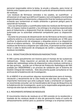 personal responsable retira la bolsa, la anuda y etiqueta, para iniciar el
trámite ante Copaso para su traslado al cuarto de almacenamiento central
de residuos.
-Los residuos de fármacos vencidos o los usados, se cuantifican y
almacenan en el lugar que defina el Copaso y son entregados a la empresa
especializada para el tratamiento y disposición final de residuos químicos,
evitando que contaminen el medio ambiente o generen peligro para la
salud del ser humano.
- Una vez almacenados y cuantificados todos los residuos de fármacos del
INS, el Copaso realiza la gestión y los entrega a la empresa especializada
para el tratamiento y disposición final de residuos químicos, la cual está
autorizada por la autoridad ambiental competente para su disposición
final.
- Durante los procesos de desactivación de los fármacos se llevará a cabo
auditoría externa a la empresa especializada contratada por el INS para
verificar la destrucción de empaques y etiquetas previo a su disposición
final en el relleno sanitario. Sin embargo y de acuerdo con la cantidad de
residuos de fármacos a disponer por cada área, el personal auxiliar puede
llevar a cabo la destrucción de empaques de cartón y disponerlos como
residuos reciclables.
8.2.6. DESACTIVACIÓN DE RESIDUOS RADIOACTIVOS
El INS cuenta actualmente con licencia para el manejo de las sustancias
radioactivas. Éstas requieren un periodo de decaimiento de 10 vidas
medias del radioisótopo antes de disponerlos como residuos ordinarios o
de tipo químico, acorde con el Manual de Protección Radiológica del INS
avalado por INGEOMINAS y en proceso de validación por el Sistema de
Gestión Integral del Instituto. Este documento puede consultarse en los
archivos de la Subdirección de Investigación.
En el ANEXO 4 se encuentran algunas recomendaciones para el manejo,
rotulación y decaimiento de la vida media de este tipo de residuos. Es
importante mencionar que ante cualquier duda u orientación al respecto
se recomienda consultar con la Coordinadora del Grupo de Bioquímica de
la Subdirección de Investigación, quien es la responsable asignada para el
manejo de este tipo de materiales en el INS.
8.3. MOVIMIENTO INTERNO DE RESIDUOS
El movimiento interno de residuos en el INS consiste en la recolección y
traslado de los residuos desde el sitio de generación hasta el cuarto de
almacenamiento central para su posterior entrega a la empresa externa

6
SRNL-PGIRH

 
