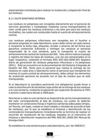 especializada contratada para realizar la recolección y disposición final de
los residuos.
8.3.1 RUTA SANITARIA INTERNA
Los residuos no peligrosos son recogidos diariamente por el personal de
servicios generales y trasladados mediante carros transportadores de
color verde para los residuos ordinarios y de color gris para los residuos
reciclables, los cuales son conducidos hasta el cuarto de almacenamiento
central.
Los residuos peligrosos infecciosos son recogidos por el Auxiliar o
personal asignado en cada laboratorio, quien debe retirar de cada caneca
o recipiente la bolsa roja, etiquetar, anudar o amarrar de tal forma que
garantice contención suficiente y entregar los residuos al personal
responsable de la ruta sanitaria, para el transporte al cuarto de
almacenamiento central de residuos del INS. Este último realiza el pesaje
y registro de todos los tipos de residuos, una vez son almacenados en el
lugar respectivo, mediante el formato REG A05-002.0000.001 Registro
diario de generación de residuos peligrosos infecciosos y no peligrosos
(RH1). Éste se encuentra en la documentación del Sistema Integrado de
Gestión del INS. Tanto para el personal que realiza la entrega de los
residuos en cada área o laboratorio como el personal que transporta los
mismos al cuarto central de almacenamiento, debe utilizar los elementos
de protección personal de acuerdo con el tipo de residuo que se esté
manipulando.
Si el laboratorio lo considera pertinente (no obligatorio) puede llevar a
cabo la desinfección de las bolsas rojas antes de la entrega de los residuos
a la ruta sanitaria, mediante la aplicación por aspersión de alcohol al 70%
o amonio cuaternario diluido a 1000 ppm.
Para llevar a cabo la ruta sanitaria se dispondrá de carros transportadores
del color correspondiente al tipo de residuos, los cuales se deberán
mantener en condiciones físicas e higiénico sanitarias adecuadas (limpio,
sin fisuras, con tapa, ruedas en buen estado y rotulado de acuerdo al tipo
de residuos), por lo que se establece la limpieza y desinfección de los
contenedores transportadores inmediatamente se termine de realizar el
recorrido de recolección de los residuos, basados en el instructivo de
limpieza y desinfección respectivo del MNL A05.001.0000.001 Manual de
bioseguridad.
Se establece la ruta sanitaria para cada laboratorio, así: Ver ANEXO 5

6
SRNL-PGIRH

 
