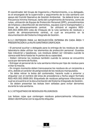 El coordinador del Grupo de Ingeniería y Mantenimiento, o su delegado,
es el encargado de la supervisión y seguimiento de la ruta sanitaria con
apoyo del Comité Operativo de Gestión Ambiental. Se deberá tener una
frecuencia mínima mensual, tanto del cumplimiento de horarios, como de
rutas, utilización de Equipo de Protección Personal (EPP), procedimientos
de limpieza y desinfección de elementos, equipos (carro transportador) y
áreas de almacenamiento central.
Se utilizará el registro REGA05.002.0000.005 Lista de Chequeo de la ruta sanitaria de residuos y
cuarto de almacenamiento central, el cual se encuentra en la
documentación del Sistema Integrado de Gestión.
8.3.2 CRITERIOS PARA LA RECOLECCIÓN INTERNA EN CADA ÁREA Y
PRESENTACIÓN A LA RUTA SANITARIA UNIFICADA
- El personal auxiliar o delegado para la entrega de los residuos de cada
laboratorio debe utilizar los elementos de protección personal: Guantes
tipo industrial y tapabocas. Los residuos deben ser retirados cuando la
caneca esté llena hasta las ¾ partes de su capacidad.
- Deben retirarse los residuos también cuando la caneca se encuentre
sucia por derrame de fluidos.
- Entregar al personal de la ruta sanitaria interna por tipo de residuo para
evitar la mezcla.
- En ningún momento deben transvasarse los residuos de un recipiente a
otro, debido al carácter de peligrosidad de los residuos manipulados.
- Se debe retirar la bolsa del contenedor, hacerle nudo o amarrar y
etiquetar con el nombre del área de procedencia y fecha según formato
REG-A05.002.0000.001 Etiquetado de residuos peligrosos infecciosos el
cual se encuentra en la documentación del Sistema Integrado de Gestión.
- Se deben presentar las bolsas bien selladas para evitar derrames
durante la ruta sanitaria.
8.3.3 ETIQUETADO DE RESIDUOS PELIGROSOS
Las bolsas rojas que contengan residuos potencialmente infecciosos
deben identificarse con la siguiente etiqueta:

6
SRNL-PGIRH

 