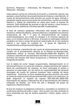 Químicos, Peligrosos – Infecciosos, No Peligrosos – Ordinarios y No
Peligrosos – Reciclaje.
Cada espacio cuenta con suficiente iluminación y ventilación natural y las
paredes y pisos facilitan los procedimientos de limpieza y desinfección. El
cuarto de almacenamiento está provisto con punto de agua, drenaje y
pendiente regular para la evacuación de vertimientos; cuenta con energía
eléctrica y rejillas de aislamiento en malla para evitar el ingreso de
vectores. Está señalizado de acuerdo al tipo de residuo y tiene acceso a
equipo extintor satélite de 150 libras tipo ABC multipropósito.
El área de residuos peligrosos infecciosos está dotada con balanza
mecánica, estibas de plástico, canecas plásticas y congelador que alcanza
temperatura de -20 ° C para el almacenamiento de residuos
anatomopatólogicos, los cuales se entregan a la empresa especial de
aseo, en un tiempo inferior a 48 horas. El acceso es restringido mediante
candados con llave a cargo del personal responsable de la ruta sanitaria
interna y con copias en custodia en
el grupo de ingeniería y
mantenimiento y del personal de Seguridad.
Para la limpieza y desinfección del cuarto de almacenamiento central se
cumple con el procedimiento descrito en el Manual de Bioseguridad,
debiéndose utilizar el Formato REG-A05.001.0000-004 Registro de
Limpieza y desinfección de laboratorios del INS el cual se encuentra en los
formatos del Proceso A05 Salud Ocupacional y Ambiental del Sistema
Integrado de Gestión.
Con el objeto de evitar riesgos ocupacionales, desorganización en el
almacenamiento en el cuarto de residuos y diligenciamiento del registro
diario de cuantificación de residuos, se tiene restringido el acceso a
personal no autorizado; por tal motivo es responsabilidad del personal
encargado del cuarto de residuos mantener bajo custodia las llaves
respectivas. Asimismo, se tiene establecido que para permitir una visita
al cuarto de residuos tanto del personal del INS o ajeno a la institución, se
debe diligenciar el registro de ingreso REG-A05.001.0000-002
Autorización de ingreso a laboratorios de la documentación del Sistema
Integrado de Gestión, con firma del jefe o delegado del grupo de
Ingeniería y Mantenimiento.
El área de residuos no peligrosos ordinarios y reciclables se mantiene en
condiciones óptimas de orden y aseo. Para cumplir con esta condición se
tiene señalizado por tipo de residuo específico: Cartón, papel, vidrio e
icopor.

6
SRNL-PGIRH

 