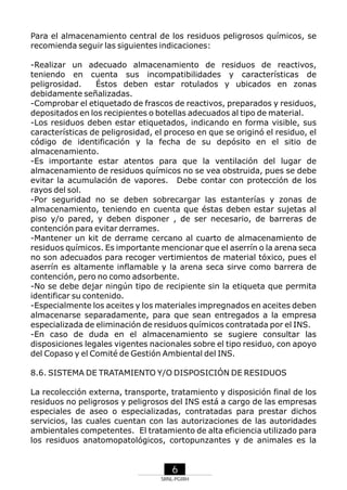 Para el almacenamiento central de los residuos peligrosos químicos, se
recomienda seguir las siguientes indicaciones:
-Realizar un adecuado almacenamiento de residuos de reactivos,
teniendo en cuenta sus incompatibilidades y características de
peligrosidad.
Éstos deben estar rotulados y ubicados en zonas
debidamente señalizadas.
-Comprobar el etiquetado de frascos de reactivos, preparados y residuos,
depositados en los recipientes o botellas adecuados al tipo de material.
-Los residuos deben estar etiquetados, indicando en forma visible, sus
características de peligrosidad, el proceso en que se originó el residuo, el
código de identificación y la fecha de su depósito en el sitio de
almacenamiento.
-Es importante estar atentos para que la ventilación del lugar de
almacenamiento de residuos químicos no se vea obstruida, pues se debe
evitar la acumulación de vapores. Debe contar con protección de los
rayos del sol.
-Por seguridad no se deben sobrecargar las estanterías y zonas de
almacenamiento, teniendo en cuenta que éstas deben estar sujetas al
piso y/o pared, y deben disponer , de ser necesario, de barreras de
contención para evitar derrames.
-Mantener un kit de derrame cercano al cuarto de almacenamiento de
residuos químicos. Es importante mencionar que el aserrín o la arena seca
no son adecuados para recoger vertimientos de material tóxico, pues el
aserrín es altamente inflamable y la arena seca sirve como barrera de
contención, pero no como adsorbente.
-No se debe dejar ningún tipo de recipiente sin la etiqueta que permita
identificar su contenido.
-Especialmente los aceites y los materiales impregnados en aceites deben
almacenarse separadamente, para que sean entregados a la empresa
especializada de eliminación de residuos químicos contratada por el INS.
-En caso de duda en el almacenamiento se sugiere consultar las
disposiciones legales vigentes nacionales sobre el tipo residuo, con apoyo
del Copaso y el Comité de Gestión Ambiental del INS.
8.6. SISTEMA DE TRATAMIENTO Y/O DISPOSICIÓN DE RESIDUOS
La recolección externa, transporte, tratamiento y disposición final de los
residuos no peligrosos y peligrosos del INS está a cargo de las empresas
especiales de aseo o especializadas, contratadas para prestar dichos
servicios, las cuales cuentan con las autorizaciones de las autoridades
ambientales competentes. El tratamiento de alta eficiencia utilizado para
los residuos anatomopatológicos, cortopunzantes y de animales es la

6
SRNL-PGIRH

 