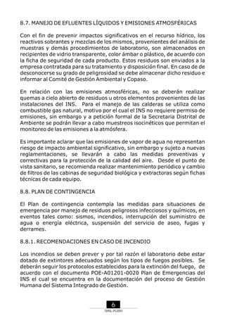 8.7. MANEJO DE EFLUENTES LÍQUIDOS Y EMISIONES ATMOSFÉRICAS
Con el fin de prevenir impactos significativos en el recurso hídrico, los
reactivos sobrantes y mezclas de los mismos, provenientes del análisis de
muestras y demás procedimientos de laboratorio, son almacenados en
recipientes de vidrio transparente, color ámbar o plástico, de acuerdo con
la ficha de seguridad de cada producto. Estos residuos son enviados a la
empresa contratada para su tratamiento y disposición final. En caso de de
desconocerse su grado de peligrosidad se debe almacenar dicho residuo e
informar al Comité de Gestión Ambiental y Copaso.
En relación con las emisiones atmosféricas, no se deberán realizar
quemas a cielo abierto de residuos u otros elementos provenientes de las
instalaciones del INS. Para el manejo de las calderas se utiliza como
combustible gas natural, motivo por el cual el INS no requiere permiso de
emisiones, sin embargo y a petición formal de la Secretaria Distrital de
Ambiente se podrán llevar a cabo muestreos isocinéticos que permitan el
monitoreo de las emisiones a la atmósfera.
Es importante aclarar que las emisiones de vapor de agua no representan
riesgo de impacto ambiental significativo, sin embargo y sujeto a nuevas
reglamentaciones, se llevarán a cabo las medidas preventivas y
correctivas para la protección de la calidad del aire. Desde el punto de
vista sanitario, se recomienda realizar mantenimiento periódico y cambio
de filtros de las cabinas de seguridad biológica y extractoras según fichas
técnicas de cada equipo.
8.8. PLAN DE CONTINGENCIA
El Plan de contingencia contempla las medidas para situaciones de
emergencia por manejo de residuos peligrosos infecciosos y químicos, en
eventos tales como: sismos, incendios, interrupción del suministro de
agua o energía eléctrica, suspensión del servicio de aseo, fugas y
derrames.
8.8.1. RECOMENDACIONES EN CASO DE INCENDIO
Los incendios se deben prever y por tal razón el laboratorio debe estar
dotado de extintores adecuados según los tipos de fuegos posibles. Se
deberán seguir los protocolos establecidos para la extinción del fuego, de
acuerdo con el documento POE-A01201-0020 Plan de Emergencias del
INS el cual se encuentra en la documentación del proceso de Gestión
Humana del Sistema Integrado de Gestión.

6
SRNL-PGIRH

 