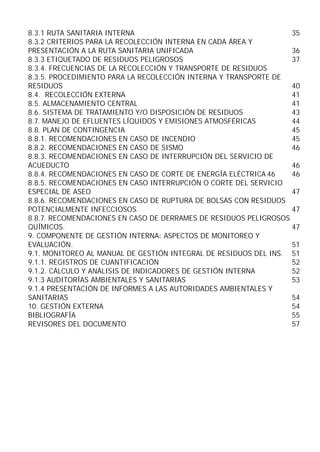 8.3.1 RUTA SANITARIA INTERNA
35
8.3.2 CRITERIOS PARA LA RECOLECCIÓN INTERNA EN CADA ÁREA Y
PRESENTACIÓN A LA RUTA SANITARIA UNIFICADA
36
8.3.3 ETIQUETADO DE RESIDUOS PELIGROSOS
37
8.3.4. FRECUENCIAS DE LA RECOLECCIÓN Y TRANSPORTE DE RESIDUOS
8.3.5. PROCEDIMIENTO PARA LA RECOLECCIÓN INTERNA Y TRANSPORTE DE
RESIDUOS
40
8.4. RECOLECCIÓN EXTERNA
41
8.5. ALMACENAMIENTO CENTRAL
41
8.6. SISTEMA DE TRATAMIENTO Y/O DISPOSICIÓN DE RESIDUOS
43
8.7. MANEJO DE EFLUENTES LÍQUIDOS Y EMISIONES ATMOSFÉRICAS
44
8.8. PLAN DE CONTINGENCIA
45
8.8.1. RECOMENDACIONES EN CASO DE INCENDIO
45
8.8.2. RECOMENDACIONES EN CASO DE SISMO
46
8.8.3. RECOMENDACIONES EN CASO DE INTERRUPCIÓN DEL SERVICIO DE
ACUEDUCTO
46
8.8.4. RECOMENDACIONES EN CASO DE CORTE DE ENERGÍA ELÉCTRICA 46
46
8.8.5. RECOMENDACIONES EN CASO INTERRUPCIÓN O CORTE DEL SERVICIO
ESPECIAL DE ASEO
47
8.8.6. RECOMENDACIONES EN CASO DE RUPTURA DE BOLSAS CON RESIDUOS
POTENCIALMENTE INFECCIOSOS.
47
8.8.7. RECOMENDACIONES EN CASO DE DERRAMES DE RESIDUOS PELIGROSOS
QUÍMICOS.
47
9. COMPONENTE DE GESTIÓN INTERNA: ASPECTOS DE MONITOREO Y
EVALUACIÓN.
51
9.1. MONITOREO AL MANUAL DE GESTIÓN INTEGRAL DE RESIDUOS DEL INS. 51
9.1.1. REGISTROS DE CUANTIFICACIÓN
52
9.1.2. CÁLCULO Y ANÁLISIS DE INDICADORES DE GESTIÓN INTERNA
52
9.1.3 AUDITORÍAS AMBIENTALES Y SANITARIAS
53
9.1.4 PRESENTACIÓN DE INFORMES A LAS AUTORIDADES AMBIENTALES Y
SANITARIAS
54
10. GESTIÓN EXTERNA
54
BIBLIOGRAFÍA
55
REVISORES DEL DOCUMENTO
57

 