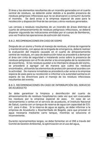 El área y los elementos resultantes de un incendio generados en el cuarto
central de residuos, se deberán aislar debido a la posible presencia de
residuos peligrosos infecciosos que no se alcanzaron a consumir durante
el incendio. Se dará aviso a la empresa especial de aseo para la
recolección y disposición final de las cenizas y otros residuos generados.
Las cenizas o residuos resultantes de un incendio de áreas distintas al
cuarto de almacenamiento de residuos peligrosos infecciosos, se deberá
disponer siguiendo las indicaciones emitidas por el cuerpo de Bomberos,
una vez finalice las operaciones de extinción del mismo.
8.8.2. RECOMENDACIONES EN CASO DE SISMO
Después de un sismo y frente al manejo de residuos, el área de ingeniería
y mantenimiento, con apoyo de la brigada de emergencia, deberá realizar
la evaluación del impacto causado en el cuarto de almacenamiento
central de residuos, en caso de destrucción total se procederá a demarcar
el área con cinta de seguridad e instalando aviso sobre la presencia de
residuos peligrosos con el fin de alertar a los encargados de la recolección
de escombros. Si los residuos quedan a la intemperie después del sismo,
se procederá a agregar cal de manera que cubra los residuos
encontrados, utilizando los elementos de protección personal acordes con
la actividad. De manera inmediata se procederá a dar aviso a la empresa
especia de aseo para su recolección o informar a la autoridad sanitaria en
espera de las directrices para el manejo de los residuos infecciosos
resultantes del evento.
8.8.3. RECOMENDACIONES EN CASO DE INTERRUPCIÓN DEL SERVICIO
DE ACUEDUCTO
Se debe garantizar la limpieza y desinfección del cuarto de
almacenamiento de residuos hospitalarios cada vez que son evacuados
los residuos por la empresa especial de aseo.
En caso de un
racionamiento o cortes en el servicio de acueducto, el Instituto Nacional
de Salud, cuenta con un tanque de reserva de agua con capacidad de 531
m3 para 4 días. Si la reserva de agua se agota, se debe informar a la
empresa de Acueducto y Alcantarillado de Bogotá, para que provean el
agua necesaria mediante carro tanque, mientras se soluciona el
inconveniente.
Durante racionamientos largos, se debe fomentar en el INS a través del
Comité de Gestión Ambiental, la optimización en el uso del agua,

6
SRNL-PGIRH

 