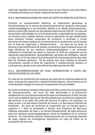 restringir aquellos servicios sanitarios que no son críticos y dar prioridad a
la limpieza de áreas con mayor riesgo de contaminación.
8.8.4. RECOMENDACIONES EN CASO DE CORTE DE ENERGÍA ELÉCTRICA
Durante un racionamiento eléctrico, es importante garantizar el
funcionamiento de la nevera de almacenamiento de residuos infecciosos
anatomopatológicos y de animales, debido a su rápida descomposición,
para lo cual el INS cuenta con dos plantas eléctricas de 250 HP. En caso de
presentarse dificultades en el funcionamiento o capacidad de las plantas,
se tomará como medida alterna inicial la aplicación de gel solidificante
para contener fluidos corporales de humanos o animales y evitar
derrames de estos residuos en el momento de la recolección suministrado
por el área de Ingeniería y Mantenimiento.
En caso de no tener al
alcance el gel solidificante de fluidos, se llevará a cabo la desactivación de
baja eficiencia de los residuos anatomopatológicos y de animales
mediante la inmersión de estos en solución al 30% de cualquiera de los
siguientes desinfectantes: glutaraldehido, peróxido de hidrógeno, etanol
o yodo, con el fin de reducir la proliferación de microorganismos que este
tipo de residuos generan; Es de aclarar que esta medida se aplicará
únicamente cuando el área de ingeniería y mantenimiento declare la
contingencia, dando aviso a los diferentes laboratorios del INS.
8.8.5. RECOMENDACIONES EN CASO INTERRUPCIÓN O CORTE DEL
SERVICIO ESPECIAL DE ASEO
En caso de no recolección de residuos por parte de la empresa especial de
aseo, el grupo de ingeniería y mantenimiento deberá comunicarse con la
empresa para indagar la causa de la suspensión de actividades.
El cuarto central de residuos infecciosos del INS cuenta con una capacidad
de almacenamiento
de cinco (5) días adicionales a la frecuencia
establecida con la empresa especial de aseo contratada por el INS, tiempo
en el cual se deberá solucionar las dificultades que ocasionó la suspensión
del servicio, si la razón del corte del servicio es ajeno a la empresa, se
debe avisar a la Secretaria Distrital de Salud y la Secretaria Distrital de
Ambiente. En caso de continuar la suspensión por un tiempo igual o
superior a 7 días se procederá a buscar otra Empresa de Servicios
Públicos especiales de aseo y se llevará desactivación de baja eficiencia
para los residuos anatomopatologicos como se establece en el numeral
anterior. Es importante diseñar conjuntamente con la empresa especial
de aseo, planes de contingencia específicos en caso de fallas en la
prestación del servicio.

6
SRNL-PGIRH

 