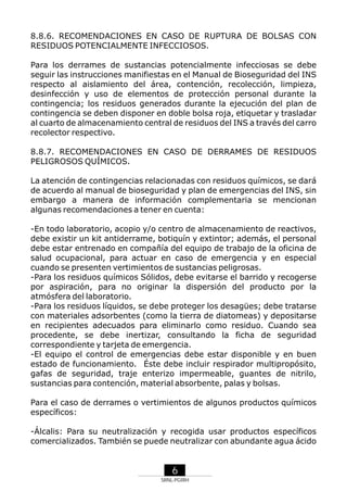 8.8.6. RECOMENDACIONES EN CASO DE RUPTURA DE BOLSAS CON
RESIDUOS POTENCIALMENTE INFECCIOSOS.
Para los derrames de sustancias potencialmente infecciosas se debe
seguir las instrucciones manifiestas en el Manual de Bioseguridad del INS
respecto al aislamiento del área, contención, recolección, limpieza,
desinfección y uso de elementos de protección personal durante la
contingencia; los residuos generados durante la ejecución del plan de
contingencia se deben disponer en doble bolsa roja, etiquetar y trasladar
al cuarto de almacenamiento central de residuos del INS a través del carro
recolector respectivo.
8.8.7. RECOMENDACIONES EN CASO DE DERRAMES DE RESIDUOS
PELIGROSOS QUÍMICOS.
La atención de contingencias relacionadas con residuos químicos, se dará
de acuerdo al manual de bioseguridad y plan de emergencias del INS, sin
embargo a manera de información complementaria se mencionan
algunas recomendaciones a tener en cuenta:
-En todo laboratorio, acopio y/o centro de almacenamiento de reactivos,
debe existir un kit antiderrame, botiquín y extintor; además, el personal
debe estar entrenado en compañía del equipo de trabajo de la oficina de
salud ocupacional, para actuar en caso de emergencia y en especial
cuando se presenten vertimientos de sustancias peligrosas.
-Para los residuos químicos Sólidos, debe evitarse el barrido y recogerse
por aspiración, para no originar la dispersión del producto por la
atmósfera del laboratorio.
-Para los residuos líquidos, se debe proteger los desagües; debe tratarse
con materiales adsorbentes (como la tierra de diatomeas) y depositarse
en recipientes adecuados para eliminarlo como residuo. Cuando sea
procedente, se debe inertizar, consultando la ficha de seguridad
correspondiente y tarjeta de emergencia.
-El equipo el control de emergencias debe estar disponible y en buen
estado de funcionamiento. Éste debe incluir respirador multipropósito,
gafas de seguridad, traje enterizo impermeable, guantes de nitrilo,
sustancias para contención, material absorbente, palas y bolsas.
Para el caso de derrames o vertimientos de algunos productos químicos
específicos:
-Álcalis: Para su neutralización y recogida usar productos específicos
comercializados. También se puede neutralizar con abundante agua ácido

6
SRNL-PGIRH

 