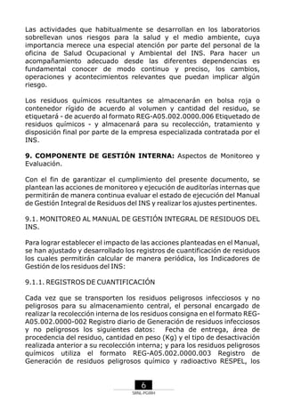 Las actividades que habitualmente se desarrollan en los laboratorios
sobrellevan unos riesgos para la salud y el medio ambiente, cuya
importancia merece una especial atención por parte del personal de la
oficina de Salud Ocupacional y Ambiental del INS. Para hacer un
acompañamiento adecuado desde las diferentes dependencias es
fundamental conocer de modo continuo y preciso, los cambios,
operaciones y acontecimientos relevantes que puedan implicar algún
riesgo.
Los residuos químicos resultantes se almacenarán en bolsa roja o
contenedor rígido de acuerdo al volumen y cantidad del residuo, se
etiquetará - de acuerdo al formato REG-A05.002.0000.006 Etiquetado de
residuos químicos - y almacenará para su recolección, tratamiento y
disposición final por parte de la empresa especializada contratada por el
INS.
9. COMPONENTE DE GESTIÓN INTERNA: Aspectos de Monitoreo y
Evaluación.
Con el fin de garantizar el cumplimiento del presente documento, se
plantean las acciones de monitoreo y ejecución de auditorías internas que
permitirán de manera continua evaluar el estado de ejecución del Manual
de Gestión Integral de Residuos del INS y realizar los ajustes pertinentes.
9.1. MONITOREO AL MANUAL DE GESTIÓN INTEGRAL DE RESIDUOS DEL
INS.
Para lograr establecer el impacto de las acciones planteadas en el Manual,
se han ajustado y desarrollado los registros de cuantificación de residuos
los cuales permitirán calcular de manera periódica, los Indicadores de
Gestión de los residuos del INS:
9.1.1. REGISTROS DE CUANTIFICACIÓN
Cada vez que se transporten los residuos peligrosos infecciosos y no
peligrosos para su almacenamiento central, el personal encargado de
realizar la recolección interna de los residuos consigna en el formato REGA05.002.0000-002 Registro diario de Generación de residuos infecciosos
y no peligrosos los siguientes datos:
Fecha de entrega, área de
procedencia del residuo, cantidad en peso (Kg) y el tipo de desactivación
realizada anterior a su recolección interna; y para los residuos peligrosos
químicos utiliza el formato REG-A05.002.0000.003 Registro de
Generación de residuos peligrosos químico y radioactivo RESPEL, los

6
SRNL-PGIRH

 