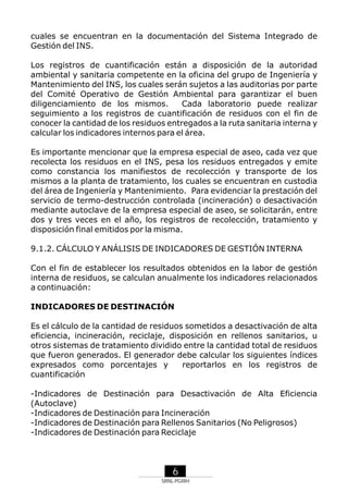 cuales se encuentran en la documentación del Sistema Integrado de
Gestión del INS.
Los registros de cuantificación están a disposición de la autoridad
ambiental y sanitaria competente en la oficina del grupo de Ingeniería y
Mantenimiento del INS, los cuales serán sujetos a las auditorias por parte
del Comité Operativo de Gestión Ambiental para garantizar el buen
diligenciamiento de los mismos.
Cada laboratorio puede realizar
seguimiento a los registros de cuantificación de residuos con el fin de
conocer la cantidad de los residuos entregados a la ruta sanitaria interna y
calcular los indicadores internos para el área.
Es importante mencionar que la empresa especial de aseo, cada vez que
recolecta los residuos en el INS, pesa los residuos entregados y emite
como constancia los manifiestos de recolección y transporte de los
mismos a la planta de tratamiento, los cuales se encuentran en custodia
del área de Ingeniería y Mantenimiento. Para evidenciar la prestación del
servicio de termo-destrucción controlada (incineración) o desactivación
mediante autoclave de la empresa especial de aseo, se solicitarán, entre
dos y tres veces en el año, los registros de recolección, tratamiento y
disposición final emitidos por la misma.
9.1.2. CÁLCULO Y ANÁLISIS DE INDICADORES DE GESTIÓN INTERNA
Con el fin de establecer los resultados obtenidos en la labor de gestión
interna de residuos, se calculan anualmente los indicadores relacionados
a continuación:
INDICADORES DE DESTINACIÓN
Es el cálculo de la cantidad de residuos sometidos a desactivación de alta
eficiencia, incineración, reciclaje, disposición en rellenos sanitarios, u
otros sistemas de tratamiento dividido entre la cantidad total de residuos
que fueron generados. El generador debe calcular los siguientes índices
expresados como porcentajes y
reportarlos en los registros de
cuantificación
-Indicadores de Destinación para Desactivación de Alta Eficiencia
(Autoclave)
-Indicadores de Destinación para Incineración
-Indicadores de Destinación para Rellenos Sanitarios (No Peligrosos)
-Indicadores de Destinación para Reciclaje

6
SRNL-PGIRH

 