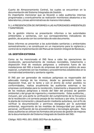 Cuarto de Almacenamiento Central, los cuales se encuentran en la
documentación del Sistema Integrados de Gestión.
Es importante mencionar que se llevarán a cabo auditorías internas
programadas y eventualmente se realizarán monitoreos aleatorios a los
laboratorios y áreas administrativas de manera intercalada.
9.1.4 PRESENTACIÓN DE INFORMES A LAS AUTORIDADES AMBIENTALES
Y SANITARIAS
De la gestión interna se presentarán informes a las autoridades
ambientales y sanitarias, con sus correspondientes indicadores de
gestión, de acuerdo con los contenidos de este documento.
Estos informes se presentan a las autoridades sanitarias y ambientales
semestralmente y se constituyen en un mecanismo para la vigilancia y
control de la implementación del Manual de Gestión Integral de Residuos.
10. GESTIÓN EXTERNA
Como se ha mencionado el INS lleva a cabo las operaciones de
recolección, aprovechamiento de residuos reciclables, tratamiento y
disposición final de residuos peligrosos y ordinarios fuera de las
instalaciones del INS a través de empresas del servicio público de aseo
especial, cumpliendo con las medidas y procedimientos establecidos en la
normatividad ambiental y sanitaria vigente.
El INS por ser generador de residuos peligrosos es responsable del
adecuado manejo de los mismos, desde su generación hasta su
disposición final, por lo tanto y con el ánimo de evitar posibles no
conformidades, realiza anualmente las auditorías externas a las
empresas contratadas para la recolección, tratamiento y disposición final
de los residuos peligrosos a través del líder del proceso de gestión
ambiental y del grupo de ingeniería y mantenimiento. Estas auditorías, ,
incluyen, por una parte la verificación del cumplimiento de la frecuencia
de la recolección y el correcto pesaje de los residuos y por otra, la visita a
la planta de incineración y desactivación mediante autoclave, con el fin de
verificar la documentación y permisos otorgados por la autoridad
ambiental, seguimiento de las medidas de bioseguridad por parte del
personal, verificación de los procedimientos y tecnología aplicada. Para
estas auditorías se utilizan los formatos del proceso de gestión de mejoras
de la documentación del Sistema Integrado de Gestión del INS:
Código: REG-M01.001.0000.003 Plan de Auditoría.

6
SRNL-PGIRH

 