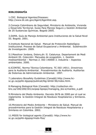BIBLIOGRAFÍA
1.CDC. Biological Agentes/Diseases:
http://www.bt.cdc.gov/Agent/Agentlist.asp.
2.Consejo Colombiano de Seguridad, Ministerio de Ambiente, Vivienda
y Desarrollo Territorial. Guías Para Manejo Seguro y Gestión Ambiental
de 25 Sustancias Químicas. Bogotá 2005.
3.DAMA. Guía de Manejo Ambiental para Instituciones de la Salud Nivel
III. Bogotá. 2001.
4.Instituto Nacional de Salud. Manual de Protección Radiológica
Institucional. Proceso de Salud Ocupacional y Ambiental. Subdirección
de Investigación. 2009.
5.I.Masoliver Jordana, Dolors,dir. II. Catalunya. Departament de Medi
Ambient III. Colección: Manuales de ecogestión. 1. Gestión
medioambiental – Normas 2. ISO 140000 3. Industria – Aspectos
ambientales. 2000.
6.ICONTEC. Norma Técnica Colombiana. TC ISO 14011. Directrices
para la Auditoría Ambiental. Procedimientos de Auditoría. Auditorías
de Sistemas de Administración Ambiental. 1997.
7.Laboratory Biosafety Guidelines (Canadá):http://www.hcsc.gc.ca/pphb-dgspsp/publicat/lbg-ldmbl-96/index.html.
8.Managing Biological Risk (Canadá): http://collection.nlcbnc.ca/100/200/301/ocipep-bpiepc/managing_bio-e/manbio_e.pdf.
9.Ministerio del Medio Ambiente. Decreto 2676 de 2000 por el cual se
reglamenta la Gestión Integral de Residuos Hospitalarios y Similares.
2000.
10.Ministerio del Medio Ambiente – Ministerio de Salud. Manual de
procedimientos para la Gestión Integral de Residuos Hospitalarios y
Similares en Colombia. 2002.
11.MSDS for biological agents (Canadá): http://www.hcsc.gc.ca/pphb-dgspsp/msds-ftss/

6
SRNL-PGIRH

 