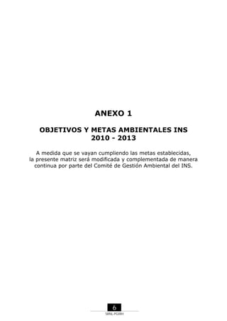 ANEXO 1
OBJETIVOS Y METAS AMBIENTALES INS
2010 - 2013
A medida que se vayan cumpliendo las metas establecidas,
la presente matriz será modificada y complementada de manera
continua por parte del Comité de Gestión Ambiental del INS.

6
SRNL-PGIRH

 