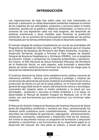INTRODUCCIÓN

Las organizaciones de todo tipo están cada vez más interesadas en
alcanzar y demostrar un sólido desempeño ambiental mediante el control
de los impactos de sus actividades, productos y servicios sobre el medio
ambiente, acorde con su política y objetivos ambientales. Lo hacen en el
contexto de una legislación cada vez más exigente, del desarrollo de
políticas económicas y otras medidas para fomentar la protección
ambiental y de un aumento de la preocupación expresada por las partes
interesadas por los temas ambientales incluido el desarrollo sostenible.
El manejo integral de residuos hospitalarios es una de las prioridades del
Programa de Calidad de Vida Urbana y del Plan Nacional para el impulso
de la Política de Residuos del Ministerio del Medio Ambiente, Vivienda y
Desarrollo Territorial, dirigido a formular el Plan Integral de Gestión
Integral de Residuos Hospitalarios y Similares (PGIRH), con el propósito
de prevenir, mitigar y compensar los impactos ambientales y sanitarios.
Así mismo, el Plan Nacional de Salud Ambiental (Planasa) del Ministerio
de la Protección Social, en este aspecto, está orientado a desarrollar
planes de acción sectorial para minimizar los factores de riesgo para la
salud de los habitantes del territorio nacional.
El Instituto Nacional de Salud como establecimiento público nacional de
referencia científico - técnica, que contribuye a proteger y mejorar las
condiciones de salud de las personas mediante la prestación de servicios y
producción de bienes en pro de la salud pública, en el marco del sistema
general de seguridad social en salud y del sistema de ciencia y tecnología;
consciente del impacto sobre el medio ambiente y la salud por sus
actividades , productos y servicios al medio ambiente y a la salud, ha
desarrollado el Manual de Gestión Integral de Residuos con el fin de
contar con una herramienta que permita disminuir y/o minimizar tales
impactos.
El Manual de Gestión Integral de Residuos del Instituto Nacional de Salud
parte del diagnóstico ambiental y sanitario por área, caracterizando los
residuos tanto cualitativa como cuantitativamente. Posteriormente se
describen las actividades de generación, segregación, almacenamiento,
recolección, transporte, tratamiento y disposición final de los residuos.
Así mismo el documento incluye un programa de formación y educación
tendiente a concientizar a los funcionarios de su importante papel en el
desarrollo del manual. Por otra parte se indican, a través del plan de

5
SRNL

 