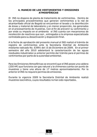 4. MANEJO DE LOS VERTIMIENTOS Y EMISIONES
ATMOSFÉRICAS
El INS no dispone de planta de tratamiento de vertimientos. Dentro de
los principales procedimientos que generan vertimientos a la red de
alcantarillado oficial de Bogotá se encuentran el lavado y la desinfección
de áreas y material de laboratorio y en menor proporción, los generados
en el procesamiento de muestras. Con el fin de prevenir su vertimiento y
por ende su impacto en el ambiente el INS cuenta con mecanismos de
recolección de reactivos que son , entregados a la empresa especializada
contratada para su desactivación y disposición final.
A la fecha de aprobación del presente manual el INS realizó el trámite de
registro de vertimientos ante la Secretaría Distrital de Ambiente
mediante radicado No. 63991 del 15 de Diciembre de 2009. En el primer
semestre del año 2010 adelantará la caracterización de las aguas
residuales industriales Lo anterior permite dar trámite para el permiso de
vertimientos por parte de la autoridad ambiental.

Para las Emisiones Atmosféricas se encontró que el INS posee una caldera
(250 HP) que funciona con gas natural y la chimenea cuenta con punto de
muestreo y tiene una altura de 17 metros aproximadamente. Por lo
anterior el INS no requiere permiso de emisiones.
Durante la vigencia 2009 la Secretaría Distrital de Ambiente realizó
muestreo isocinético, cuyos resultados no han sido reportados.

6
SRNL-PGIRH

 
