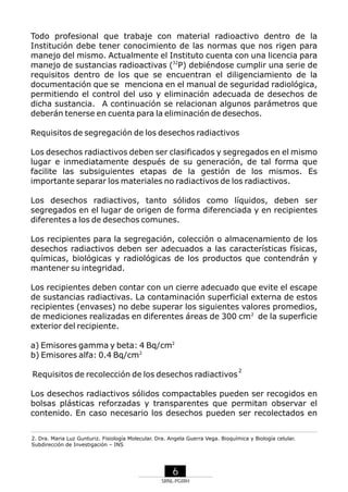 Todo profesional que trabaje con material radioactivo dentro de la
Institución debe tener conocimiento de las normas que nos rigen para
manejo del mismo. Actualmente el Instituto cuenta con una licencia para
2
manejo de sustancias radioactivas (32P) debiéndose cumplir una serie de
requisitos dentro de los que se encuentran el diligenciamiento de la
documentación que se menciona en el manual de seguridad radiológica,
permitiendo el control del uso y eliminación adecuada de desechos de
dicha sustancia. A continuación se relacionan algunos parámetros que
deberán tenerse en cuenta para la eliminación de desechos.
Requisitos de segregación de los desechos radiactivos
Los desechos radiactivos deben ser clasificados y segregados en el mismo
lugar e inmediatamente después de su generación, de tal forma que
facilite las subsiguientes etapas de la gestión de los mismos. Es
importante separar los materiales no radiactivos de los radiactivos.
Los desechos radiactivos, tanto sólidos como líquidos, deben ser
segregados en el lugar de origen de forma diferenciada y en recipientes
diferentes a los de desechos comunes.
Los recipientes para la segregación, colección o almacenamiento de los
desechos radiactivos deben ser adecuados a las características físicas,
químicas, biológicas y radiológicas de los productos que contendrán y
mantener su integridad.
Los recipientes deben contar con un cierre adecuado que evite el escape
de sustancias radiactivas. La contaminación superficial externa de estos
recipientes (envases) no debe superar los siguientes valores promedios,
2
de mediciones realizadas en diferentes áreas de 300 cm2 de la superficie
exterior del recipiente.
a) Emisores gamma y beta: 4 Bq/cm2
b) Emisores alfa: 0.4 Bq/cm2
Requisitos de recolección de los desechos radiactivos

2

Los desechos radiactivos sólidos compactables pueden ser recogidos en
bolsas plásticas reforzadas y transparentes que permitan observar el
contenido. En caso necesario los desechos pueden ser recolectados en
2. Dra. Maria Luz Gunturiz. Fisiología Molecular. Dra. Angela Guerra Vega. Bioquímica y Biología celular.
Subdirección de Investigación – INS

6
SRNL-PGIRH

 