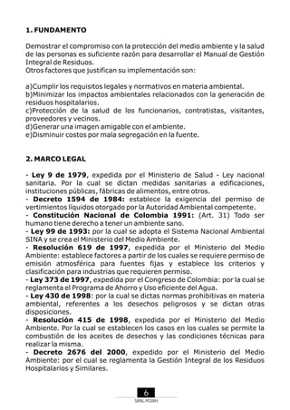 1. FUNDAMENTO
Demostrar el compromiso con la protección del medio ambiente y la salud
de las personas es suficiente razón para desarrollar el Manual de Gestión
Integral de Residuos.
Otros factores que justifican su implementación son:
a)Cumplir los requisitos legales y normativos en materia ambiental.
b)Minimizar los impactos ambientales relacionados con la generación de
residuos hospitalarios.
c)Protección de la salud de los funcionarios, contratistas, visitantes,
proveedores y vecinos.
d)Generar una imagen amigable con el ambiente.
e)Disminuir costos por mala segregación en la fuente.

2. MARCO LEGAL
- Ley 9 de 1979, expedida por el Ministerio de Salud - Ley nacional
sanitaria. Por la cual se dictan medidas sanitarias a edificaciones,
instituciones públicas, fábricas de alimentos, entre otros.
- Decreto 1594 de 1984: establece la exigencia del permiso de
vertimientos líquidos otorgado por la Autoridad Ambiental competente.
- Constitución Nacional de Colombia 1991: (Art. 31) Todo ser
humano tiene derecho a tener un ambiente sano.
- Ley 99 de 1993: por la cual se adopta el Sistema Nacional Ambiental
SINA y se crea el Ministerio del Medio Ambiente.
- Resolución 619 de 1997, expedida por el Ministerio del Medio
Ambiente: establece factores a partir de los cuales se requiere permiso de
emisión atmosférica para fuentes fijas y establece los criterios y
clasificación para industrias que requieren permiso.
- Ley 373 de 1997, expedida por el Congreso de Colombia: por la cual se
reglamenta el Programa de Ahorro y Uso eficiente del Agua.
- Ley 430 de 1998: por la cual se dictas normas prohibitivas en materia
ambiental, referentes a los desechos peligrosos y se dictan otras
disposiciones.
- Resolución 415 de 1998, expedida por el Ministerio del Medio
Ambiente. Por la cual se establecen los casos en los cuales se permite la
combustión de los aceites de desechos y las condiciones técnicas para
realizar la misma.
- Decreto 2676 del 2000, expedido por el Ministerio del Medio
Ambiente: por el cual se reglamenta la Gestión Integral de los Residuos
Hospitalarios y Similares.

6
SRNL-PGIRH

 