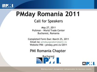 PMday Romania 2011 ,[object Object],[object Object],Call for Speakers   May 27, 2011 Pullman - World Trade Center Bucharest, Romania   Completed Form Due: March 25, 2011 Email to:  [email_address] Website PMI : pmday.pmi.ro/2011 