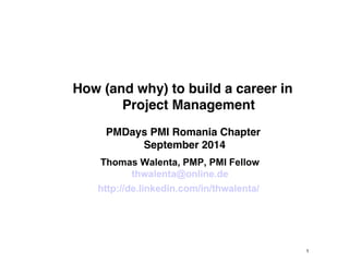 1 
How (and why) to build a career in 
Project Management 
PMDays PMI Romania Chapter 
September 2014 
Thomas Walenta, PMP, PMI Fellow 
thwalenta@online.de 
http://de.linkedin.com/in/thwalenta/ 
 