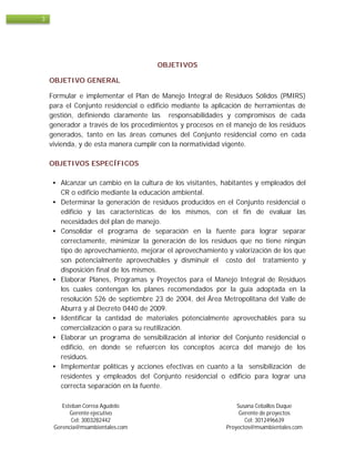 Esteban Correa Agudelo Susana Ceballos Duque
Gerente ejecutivo Gerente de proyectos
Cel: 3003282442 Cel: 3012496639
Gerencia@msambientales.com Proyectos@msambientales.com
3
OBJETIVOS
OBJETIVO GENERAL
Formular e implementar el Plan de Manejo Integral de Residuos Sólidos (PMIRS)
para el Conjunto residencial o edificio mediante la aplicación de herramientas de
gestión, definiendo claramente las responsabilidades y compromisos de cada
generador a través de los procedimientos y procesos en el manejo de los residuos
generados, tanto en las áreas comunes del Conjunto residencial como en cada
vivienda, y de esta manera cumplir con la normatividad vigente.
OBJETIVOS ESPECÍFICOS
• Alcanzar un cambio en la cultura de los visitantes, habitantes y empleados del
CR o edificio mediante la educación ambiental.
• Determinar la generación de residuos producidos en el Conjunto residencial o
edificio y las características de los mismos, con el fin de evaluar las
necesidades del plan de manejo.
• Consolidar el programa de separación en la fuente para lograr separar
correctamente, minimizar la generación de los residuos que no tiene ningún
tipo de aprovechamiento, mejorar el aprovechamiento y valorización de los que
son potencialmente aprovechables y disminuir el costo del tratamiento y
disposición final de los mismos.
• Elaborar Planes, Programas y Proyectos para el Manejo Integral de Residuos
los cuales contengan los planes recomendados por la guía adoptada en la
resolución 526 de septiembre 23 de 2004, del Área Metropolitana del Valle de
Aburrá y al Decreto 0440 de 2009.
• Identificar la cantidad de materiales potencialmente aprovechables para su
comercialización o para su reutilización.
• Elaborar un programa de sensibilización al interior del Conjunto residencial o
edificio, en donde se refuercen los conceptos acerca del manejo de los
residuos.
• Implementar políticas y acciones efectivas en cuanto a la sensibilización de
residentes y empleados del Conjunto residencial o edificio para lograr una
correcta separación en la fuente.
 