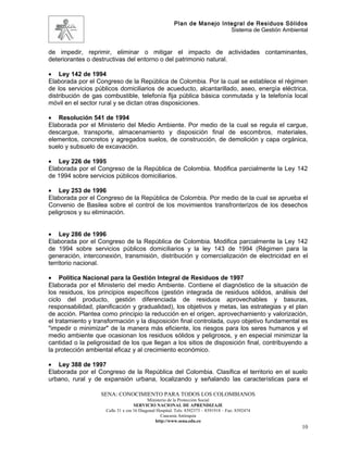 Plan de Manejo Integral de Residuos Sólidos
                                                                          Sistema de Gestión Ambiental


de impedir, reprimir, eliminar o mitigar el impacto de actividades contaminantes,
deteriorantes o destructivas del entorno o del patrimonio natural.

• Ley 142 de 1994
Elaborada por el Congreso de la República de Colombia. Por la cual se establece el régimen
de los servicios públicos domiciliarios de acueducto, alcantarillado, aseo, energía eléctrica,
distribución de gas combustible, telefonía fija pública básica conmutada y la telefonía local
móvil en el sector rural y se dictan otras disposiciones.

• Resolución 541 de 1994
Elaborada por el Ministerio del Medio Ambiente. Por medio de la cual se regula el cargue,
descargue, transporte, almacenamiento y disposición final de escombros, materiales,
elementos, concretos y agregados suelos, de construcción, de demolición y capa orgánica,
suelo y subsuelo de excavación.

• Ley 226 de 1995
Elaborada por el Congreso de la República de Colombia. Modifica parcialmente la Ley 142
de 1994 sobre servicios públicos domiciliarios.

• Ley 253 de 1996
Elaborada por el Congreso de la República de Colombia. Por medio de la cual se aprueba el
Convenio de Basilea sobre el control de los movimientos transfronterizos de los desechos
peligrosos y su eliminación.


• Ley 286 de 1996
Elaborada por el Congreso de la República de Colombia. Modifica parcialmente la Ley 142
de 1994 sobre servicios públicos domiciliarios y la ley 143 de 1994 (Régimen para la
generación, interconexión, transmisión, distribución y comercialización de electricidad en el
territorio nacional.

• Política Nacional para la Gestión Integral de Residuos de 1997
Elaborada por el Ministerio del medio Ambiente. Contiene el diagnóstico de la situación de
los residuos, los principios específicos (gestión integrada de residuos sólidos, análisis del
ciclo del producto, gestión diferenciada de residuos aprovechables y basuras,
responsabilidad, planificación y gradualidad), los objetivos y metas, las estrategias y el plan
de acción. Plantea como principio la reducción en el origen, aprovechamiento y valorización,
el tratamiento y transformación y la disposición final controlada, cuyo objetivo fundamental es
"impedir o minimizar" de la manera más eficiente, los riesgos para los seres humanos y el
medio ambiente que ocasionan los residuos sólidos y peligrosos, y en especial minimizar la
cantidad o la peligrosidad de los que llegan a los sitios de disposición final, contribuyendo a
la protección ambiental eficaz y al crecimiento económico.

• Ley 388 de 1997
Elaborada por el Congreso de la República del Colombia. Clasifica el territorio en el suelo
urbano, rural y de expansión urbana, localizando y señalando las características para el

                   SENA: CONOCIMIENTO PARA TODOS LOS COLOMBIANOS
                                           Ministerio de la Protección Social
                                    SERVICIO NACIONAL DE APRENDIZAJE
                     Calle 31 x cra 16 Diagonal Hospital. Tels: 8392373 – 8391918 – Fax: 8392474
                                                  Caucasia Antioquia
                                               http://www.sena.edu.co
                                                                                                    10
 