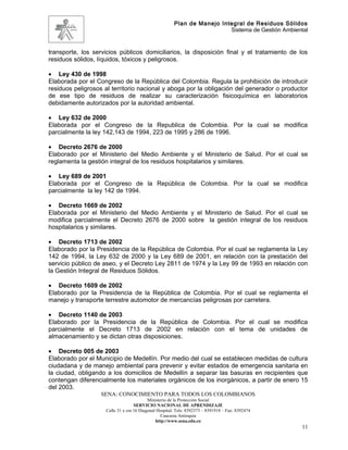 Plan de Manejo Integral de Residuos Sólidos
                                                                         Sistema de Gestión Ambiental


transporte, los servicios públicos domiciliarios, la disposición final y el tratamiento de los
residuos sólidos, líquidos, tóxicos y peligrosos.

• Ley 430 de 1998
Elaborada por el Congreso de la República del Colombia. Regula la prohibición de introducir
residuos peligrosos al territorio nacional y aboga por la obligación del generador o productor
de ese tipo de residuos de realizar su caracterización fisicoquímica en laboratorios
debidamente autorizados por la autoridad ambiental.

• Ley 632 de 2000
Elaborada por el Congreso de la Republica de Colombia. Por la cual se modifica
parcialmente la ley 142,143 de 1994, 223 de 1995 y 286 de 1996.

• Decreto 2676 de 2000
Elaborado por el Ministerio del Medio Ambiente y el Ministerio de Salud. Por el cual se
reglamenta la gestión integral de los residuos hospitalarios y similares.

• Ley 689 de 2001
Elaborada por el Congreso de la República de Colombia. Por la cual se modifica
parcialmente la ley 142 de 1994.

• Decreto 1669 de 2002
Elaborada por el Ministerio del Medio Ambiente y el Ministerio de Salud. Por el cual se
modifica parcialmente el Decreto 2676 de 2000 sobre la gestión integral de los residuos
hospitalarios y similares.

• Decreto 1713 de 2002
Elaborado por la Presidencia de la República de Colombia. Por el cual se reglamenta la Ley
142 de 1994, la Ley 632 de 2000 y la Ley 689 de 2001, en relación con la prestación del
servicio público de aseo, y el Decreto Ley 2811 de 1974 y la Ley 99 de 1993 en relación con
la Gestión Integral de Residuos Sólidos.

• Decreto 1609 de 2002
Elaborado por la Presidencia de la República de Colombia. Por el cual se reglamenta el
manejo y transporte terrestre automotor de mercancías peligrosas por carretera.

• Decreto 1140 de 2003
Elaborado por la Presidencia de la República de Colombia. Por el cual se modifica
parcialmente el Decreto 1713 de 2002 en relación con el tema de unidades de
almacenamiento y se dictan otras disposiciones.

• Decreto 005 de 2003
Elaborado por el Municipio de Medellín. Por medio del cual se establecen medidas de cultura
ciudadana y de manejo ambiental para prevenir y evitar estados de emergencia sanitaria en
la ciudad, obligando a los domicilios de Medellín a separar las basuras en recipientes que
contengan diferencialmente los materiales orgánicos de los inorgánicos, a partir de enero 15
del 2003.
                   SENA: CONOCIMIENTO PARA TODOS LOS COLOMBIANOS
                                          Ministerio de la Protección Social
                                   SERVICIO NACIONAL DE APRENDIZAJE
                    Calle 31 x cra 16 Diagonal Hospital. Tels: 8392373 – 8391918 – Fax: 8392474
                                                 Caucasia Antioquia
                                              http://www.sena.edu.co
                                                                                                   11
 